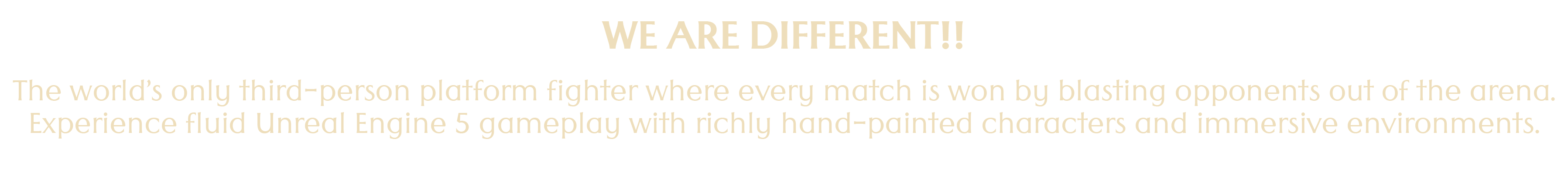 WE ARE DIFFERENT!! The world's only third-person platform fighter where every match is won by blasting opponents out of the arena. Experience fluid Unreal Engine 5 gameplay with richly hand-painted characters and immersive environments.